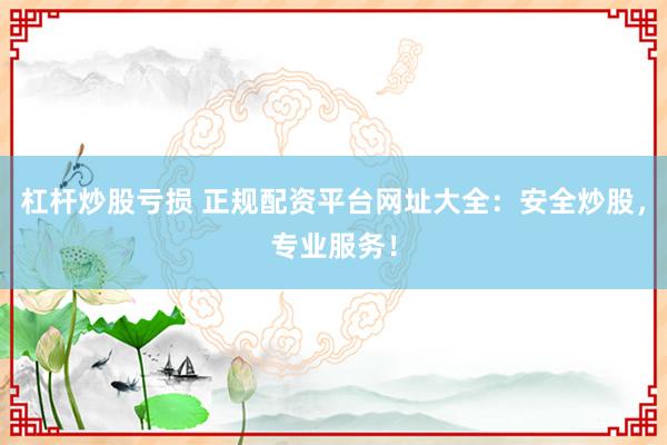 杠杆炒股亏损 正规配资平台网址大全：安全炒股，专业服务！