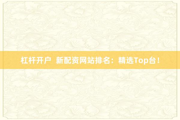 杠杆开户  新配资网站排名：精选Top台！